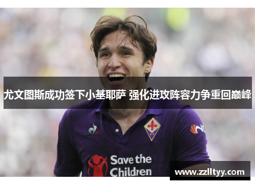 尤文图斯成功签下小基耶萨 强化进攻阵容力争重回巅峰