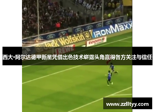 西大·阿尔达德甲新星凭借出色技术崭露头角赢得各方关注与信任