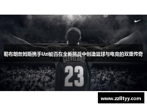 勒布朗詹姆斯携手Uzi能否在全新挑战中创造篮球与电竞的双重传奇