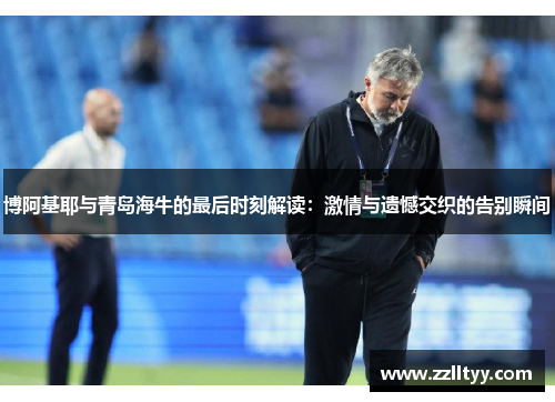 博阿基耶与青岛海牛的最后时刻解读：激情与遗憾交织的告别瞬间