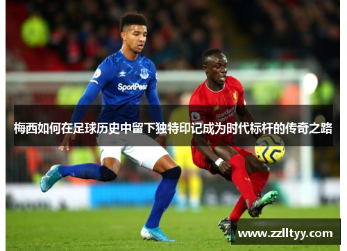 梅西如何在足球历史中留下独特印记成为时代标杆的传奇之路
