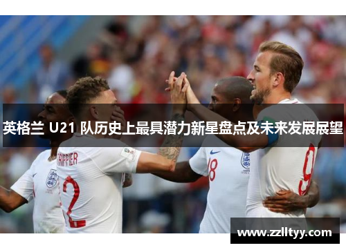 英格兰 U21 队历史上最具潜力新星盘点及未来发展展望